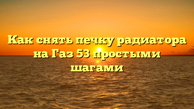 Как снять печку радиатора на Газ 53 простыми шагами